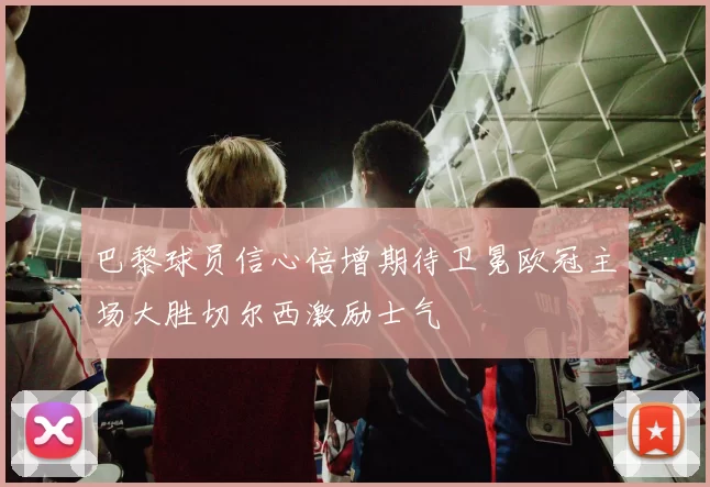 巴黎球员信心倍增期待卫冕欧冠主场大胜切尔西激励士气