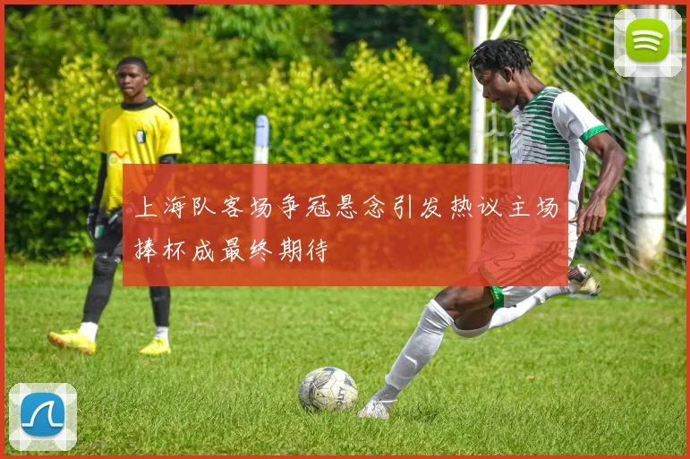 上海队客场争冠悬念引发热议主场捧杯成最终期待