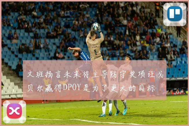 文班扬言未来将主导防守奖项让戈贝尔赢得DPOY是为了更大的目标