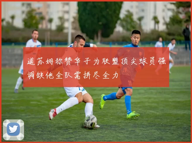 道苏姆称赞华子为联盟顶尖球员强调缺他全队需拼尽全力