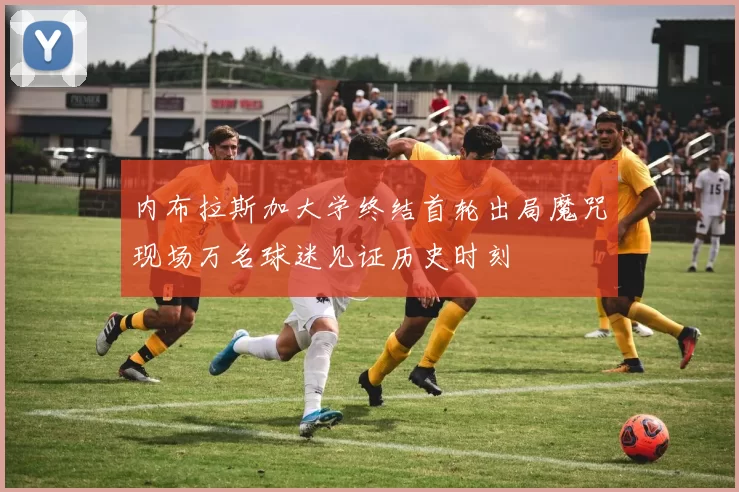 内布拉斯加大学终结首轮出局魔咒现场万名球迷见证历史时刻