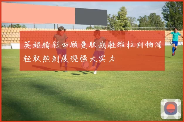 英超精彩回顾曼联战胜维拉利物浦轻取热刺展现强大实力