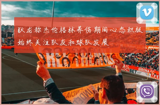 狄龙称杰伦格林养伤期间心态积极始终关注队友和球队发展