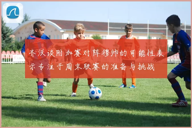 齐沃谈附加赛对阵穆帅的可能性表示专注于周末联赛的准备与挑战