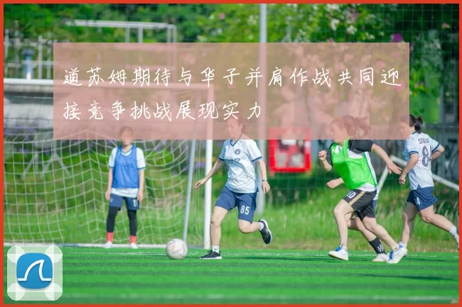 道苏姆期待与华子并肩作战共同迎接竞争挑战展现实力