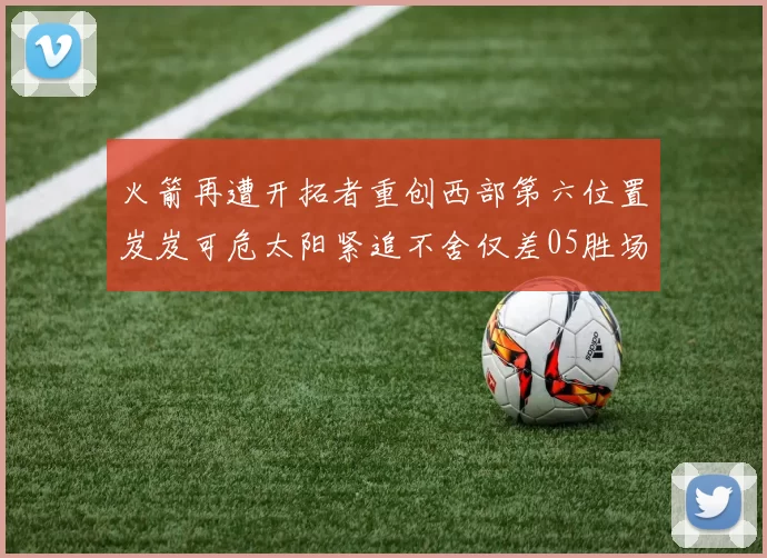 火箭再遭开拓者重创西部第六位置岌岌可危太阳紧追不舍仅差05胜场