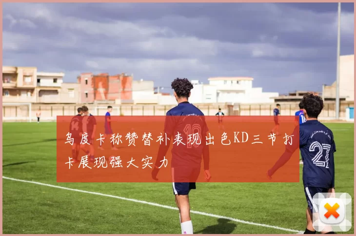 乌度卡称赞替补表现出色KD三节打卡展现强大实力