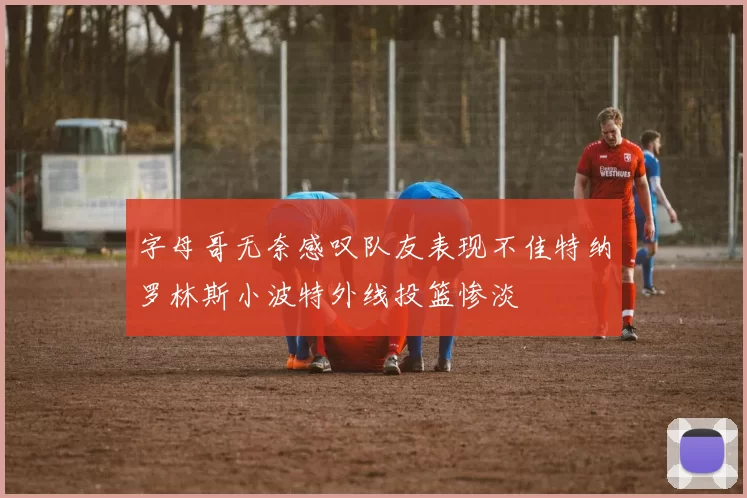 字母哥无奈感叹队友表现不佳特纳罗林斯小波特外线投篮惨淡