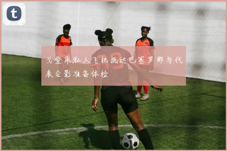 戈登乘私人飞机抵达巴塞罗那与代表合影准备体检