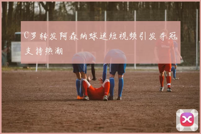 C罗转发阿森纳球迷短视频引发夺冠支持热潮