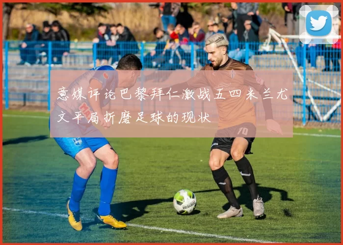 意媒评论巴黎拜仁激战五四米兰尤文平局折磨足球的现状