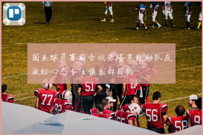 国米球员赛前会议劳塔罗鼓励队友放松心态专注俱乐部目标