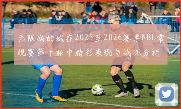 无限我的城在2025至2026赛季NBL常规赛第十轮中精彩表现与战况分析