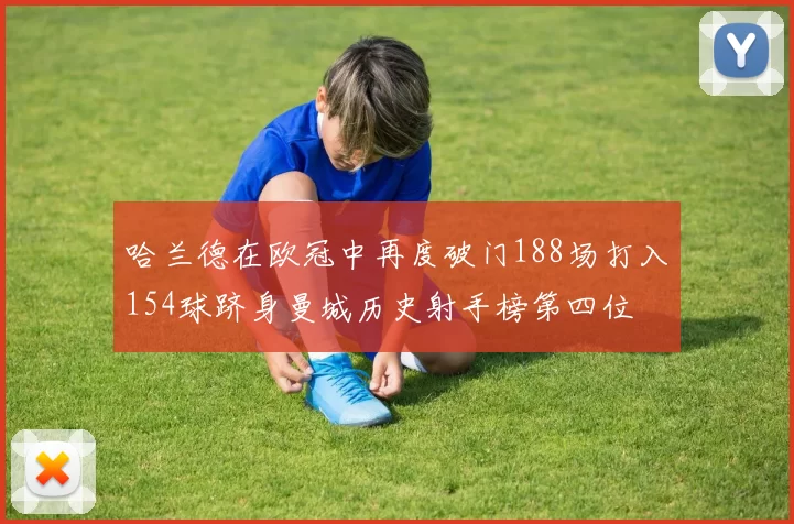 哈兰德在欧冠中再度破门188场打入154球跻身曼城历史射手榜第四位