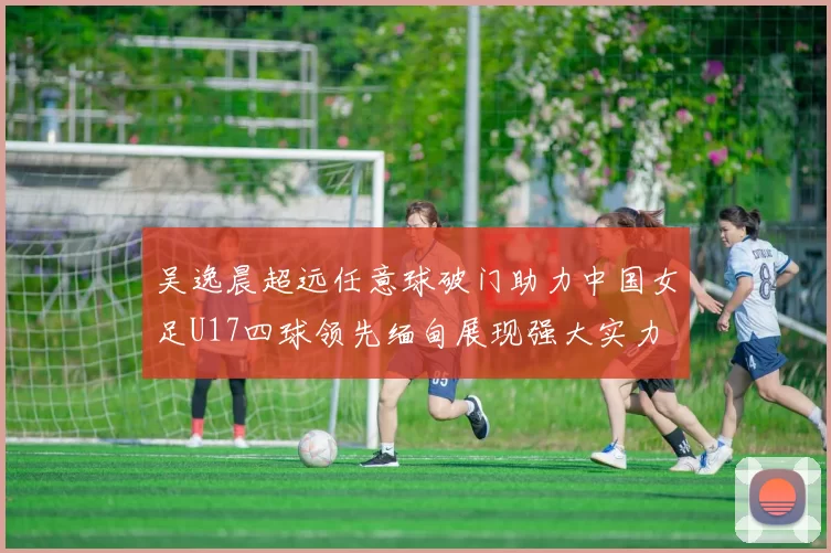吴逸晨超远任意球破门助力中国女足U17四球领先缅甸展现强大实力