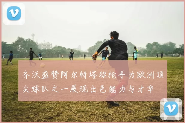 齐沃盛赞阿尔特塔称枪手为欧洲顶尖球队之一展现出色能力与才华