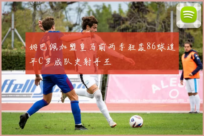 姆巴佩加盟皇马前两季狂轰86球追平C罗成队史射手王